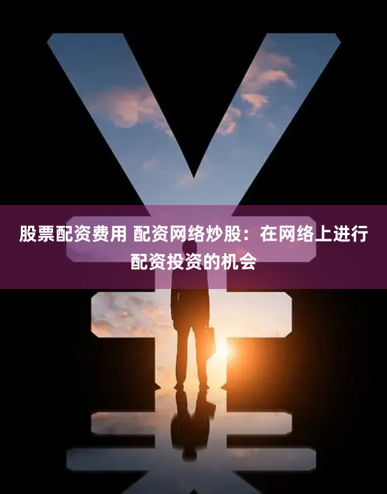 股票配资费用 配资网络炒股：在网络上进行配资投资的机会