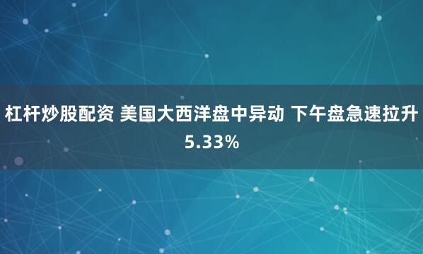杠杆炒股配资 美国大西洋盘中异动 下午盘急速拉升5.33%