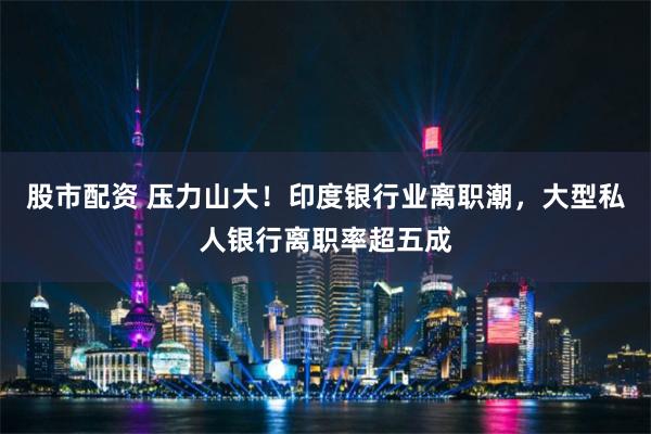 股市配资 压力山大！印度银行业离职潮，大型私人银行离职率超五成