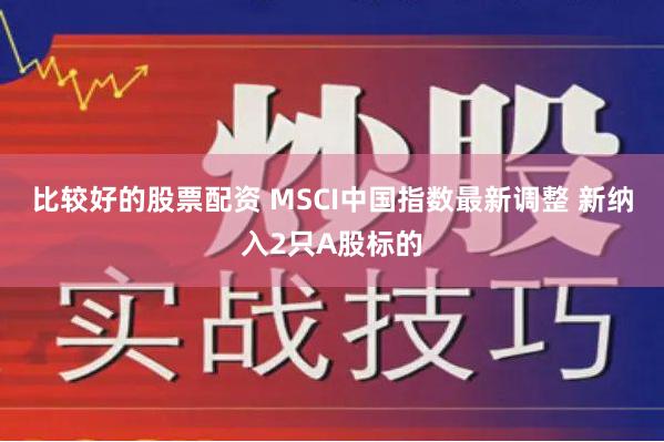 比较好的股票配资 MSCI中国指数最新调整 新纳入2只A股标的
