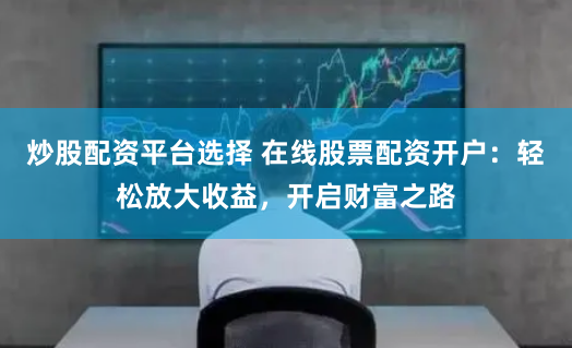 炒股配资平台选择 在线股票配资开户：轻松放大收益，开启财富之路