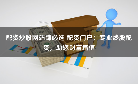 配资炒股网站蹿必选 配资门户：专业炒股配资，助您财富增值