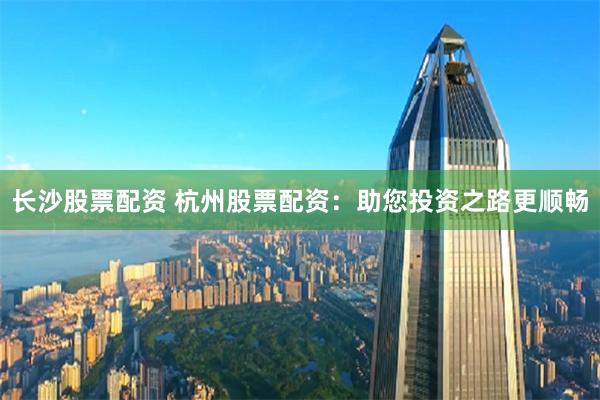 长沙股票配资 杭州股票配资：助您投资之路更顺畅