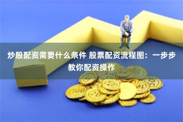 炒股配资需要什么条件 股票配资流程图：一步步教你配资操作