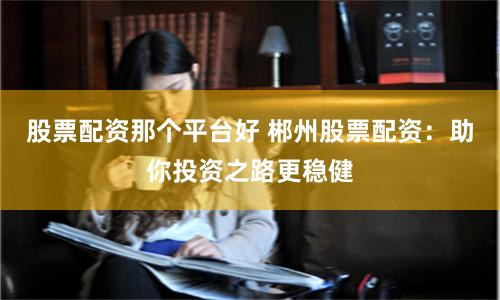 股票配资那个平台好 郴州股票配资：助你投资之路更稳健