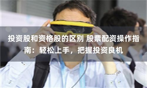 投资股和资格股的区别 股票配资操作指南：轻松上手，把握投资良机