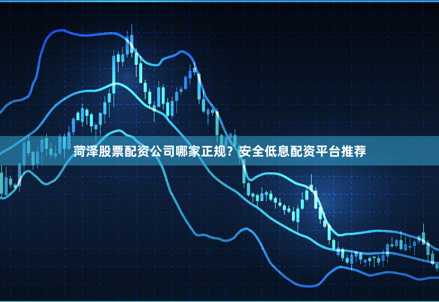 菏泽股票配资公司哪家正规？安全低息配资平台推荐