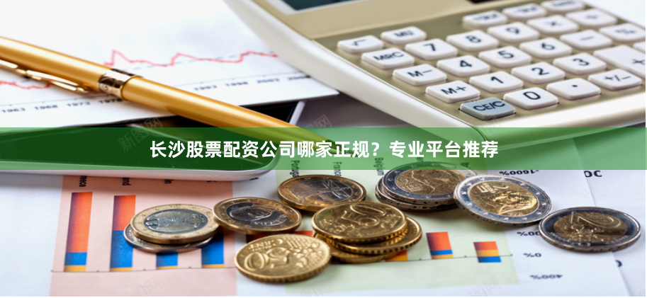 长沙股票配资公司哪家正规？专业平台推荐