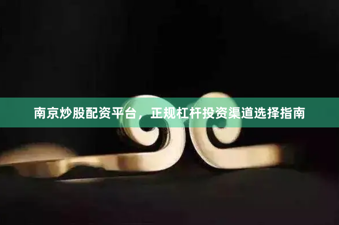 南京炒股配资平台，正规杠杆投资渠道选择指南